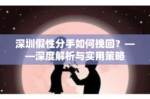 深圳假性分手如何挽回？——深度解析与实用策略