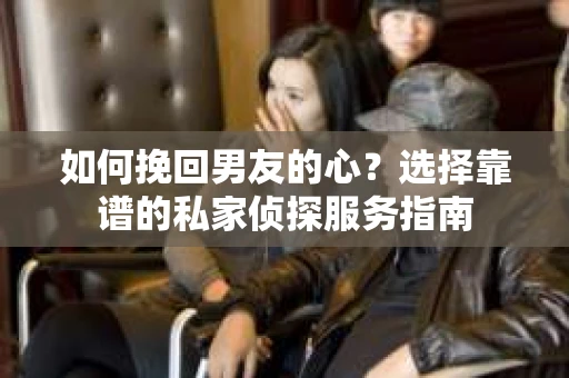 如何挽回男友的心？选择靠谱的私家侦探服务指南