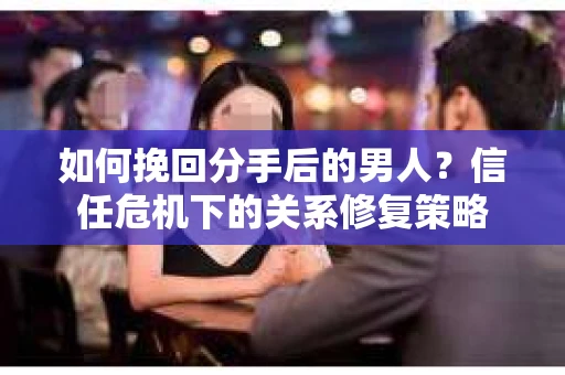 如何挽回分手后的男人？信任危机下的关系修复策略