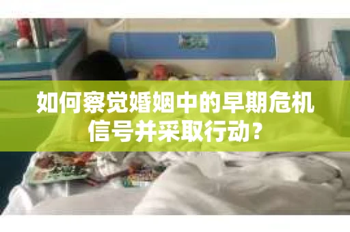 如何察觉婚姻中的早期危机信号并采取行动？