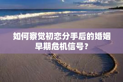 如何察觉初恋分手后的婚姻早期危机信号？