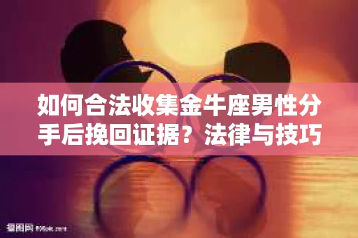如何合法收集金牛座男性分手后挽回证据?法律与技巧的双重指导 如何合法收集金牛座男性分手后挽回证据?法律与技巧的双重指导