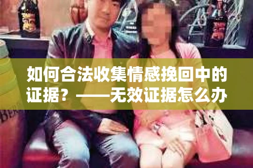 如何合法收集情感挽回中的证据？——无效证据怎么办？