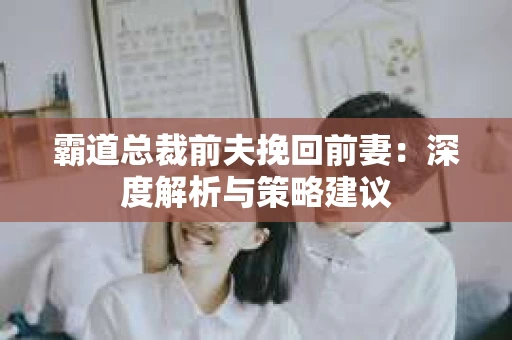 霸道总裁前夫挽回前妻:深度解析与策略建议 霸道总裁前夫挽回前妻:深度解析与策略建议