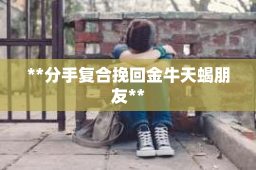 **分手复合挽回金牛天蝎朋友** **分手复合挽回金牛天蝎朋友**