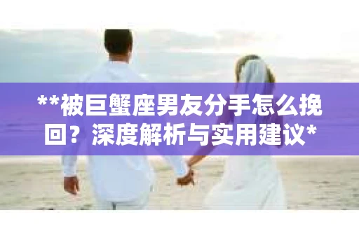 **被巨蟹座男友分手怎么挽回？深度解析与实用建议**