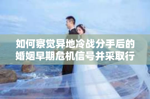 如何察觉异地冷战分手后的婚姻早期危机信号并采取行动？