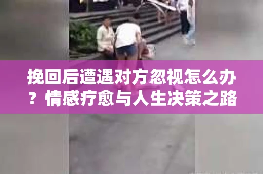 挽回后遭遇对方忽视怎么办？情感疗愈与人生决策之路