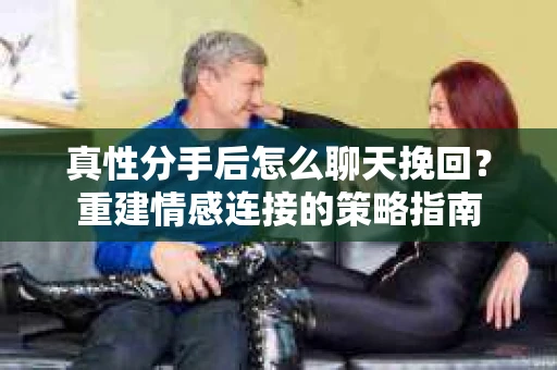 真性分手后怎么聊天挽回？重建情感连接的策略指南