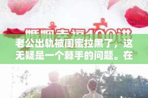 老公出轨被闺蜜拉黑了，这无疑是一个棘手的问题。在这个问题上，我想要和大家分享一下我的看法和经历，希望能给大家带来一些启示。