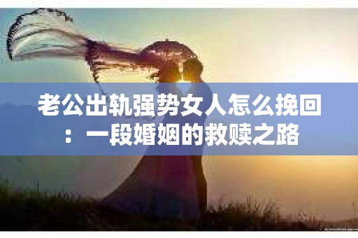 老公出轨强势女人怎么挽回：一段婚姻的救赎之路