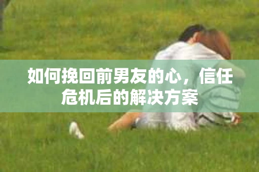 如何挽回前男友的心，信任危机后的解决方案
