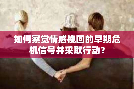 如何察觉情感挽回的早期危机信号并采取行动？