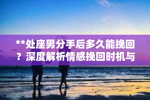 **处座男分手后多久能挽回？深度解析情感挽回时机与策略**