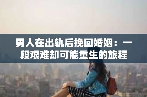 男人在出轨后挽回婚姻：一段艰难却可能重生的旅程