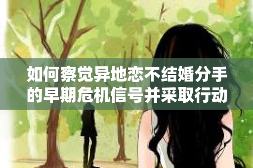 如何察觉异地恋不结婚分手的早期危机信号并采取行动？