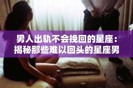 男人出轨不会挽回的星座：揭秘那些难以回头的星座男