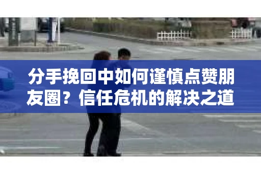 分手挽回中如何谨慎点赞朋友圈？信任危机的解决之道