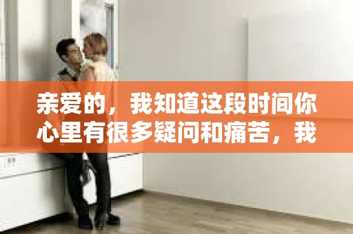 亲爱的，我知道这段时间你心里有很多疑问和痛苦，我也一样。我们在一起的时光，有欢笑也有泪水，那些美好的回忆，我永远都不会忘记。今天，我想通过这条短信，向你表达我的一些想法。