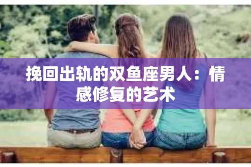 挽回出轨的双鱼座男人：情感修复的艺术
