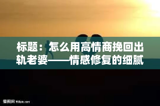 标题：怎么用高情商挽回出轨老婆——情感修复的细腻之道