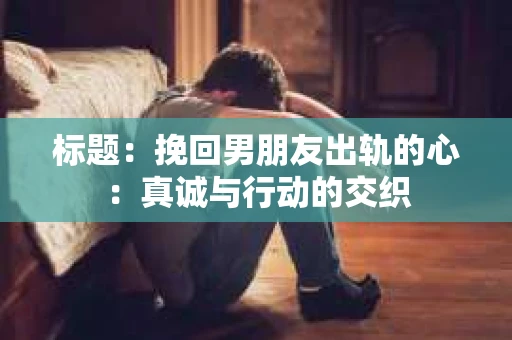 标题：挽回男朋友出轨的心：真诚与行动的交织
