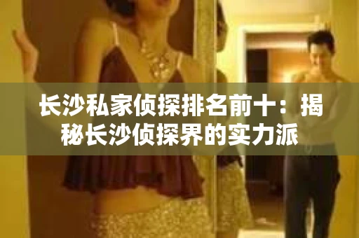 长沙私家侦探排名前十：揭秘长沙侦探界的实力派