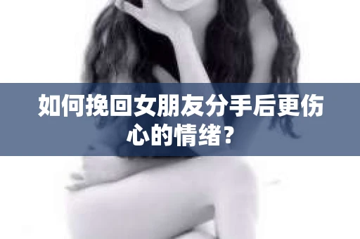 如何挽回女朋友分手后更伤心的情绪? 如何挽回女朋友分手后更伤心的情绪?