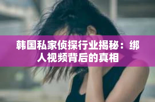 韩国私家侦探行业揭秘：绑人视频背后的真相
