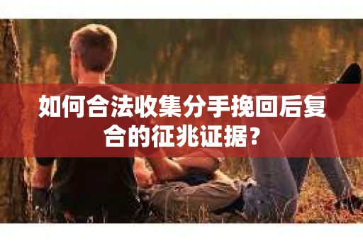 如何合法收集分手挽回后复合的征兆证据？