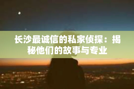 长沙最诚信的私家侦探：揭秘他们的故事与专业