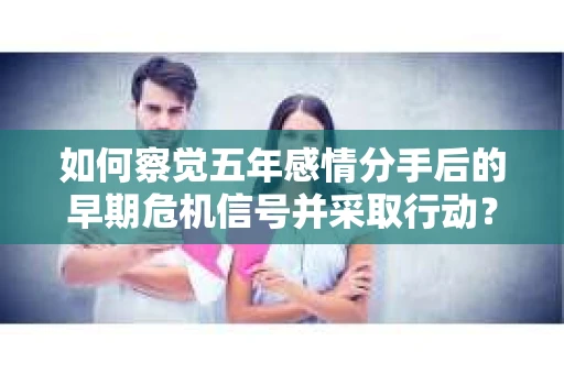 如何察觉五年感情分手后的早期危机信号并采取行动? 如何察觉五年感情分手后的早期危机信号并采取行动?