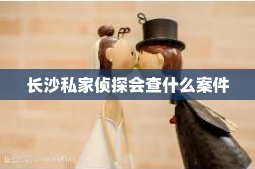 长沙私家侦探会查什么案件 长沙私家侦探会查什么案件