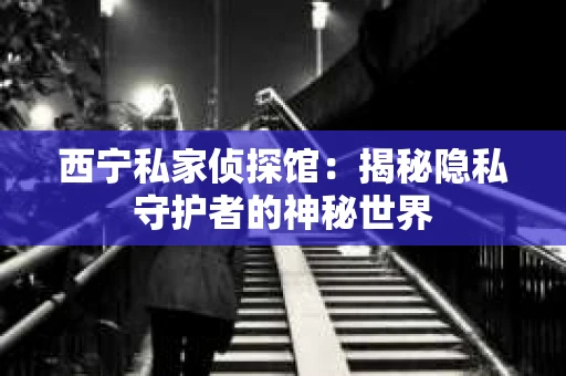 西宁私家侦探馆:揭秘隐私守护者的神秘世界 西宁私家侦探馆:揭秘隐私守护者的神秘世界