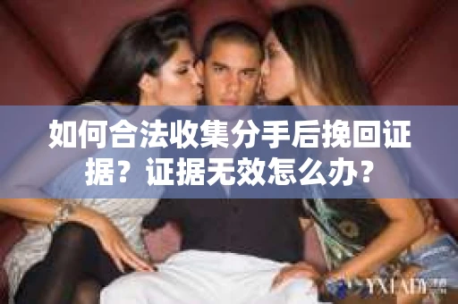 如何合法收集分手后挽回证据?证据无效怎么办? 如何合法收集分手后挽回证据?证据无效怎么办?