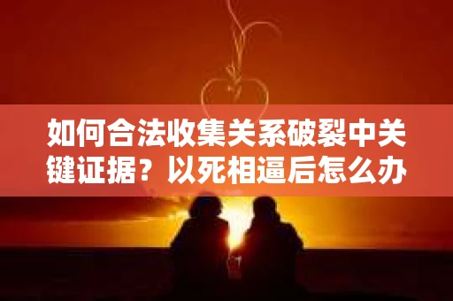 如何合法收集关系破裂中关键证据?以死相逼后怎么办? 如何合法收集关系破裂中关键证据?以死相逼后怎么办?