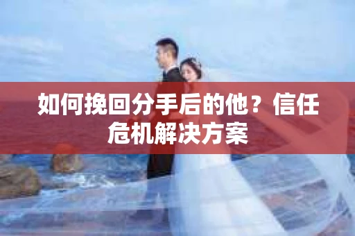 如何挽回分手后的他？信任危机解决方案