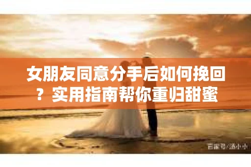 女朋友同意分手后如何挽回?实用指南帮你重归甜蜜 女朋友同意分手后如何挽回?实用指南帮你重归甜蜜