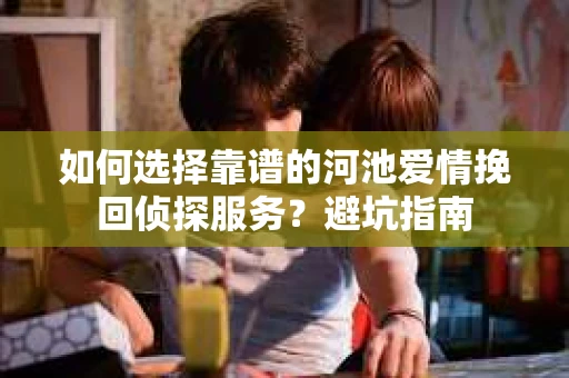 如何选择靠谱的河池爱情挽回侦探服务?避坑指南 如何选择靠谱的河池爱情挽回侦探服务?避坑指南