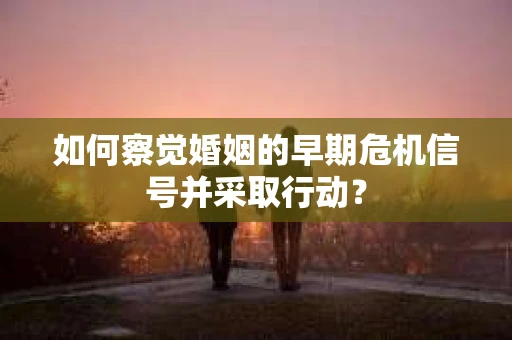 如何察觉婚姻的早期危机信号并采取行动？