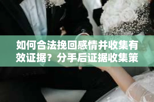 如何合法挽回感情并收集有效证据？分手后证据收集策略