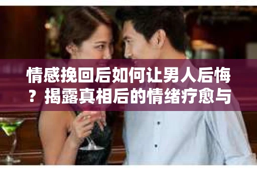 情感挽回后如何让男人后悔？揭露真相后的情绪疗愈与人生决策