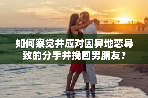 如何察觉并应对因异地恋导致的分手并挽回男朋友？