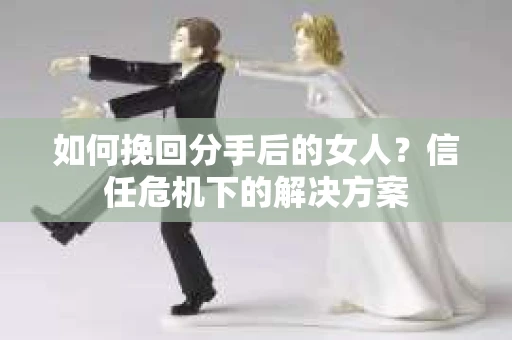 如何挽回分手后的女人？信任危机下的解决方案