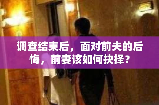 调查结束后，面对前夫的后悔，前妻该如何抉择？