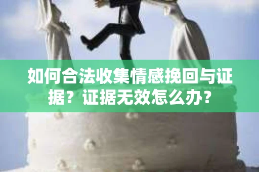 如何合法收集情感挽回与证据？证据无效怎么办？