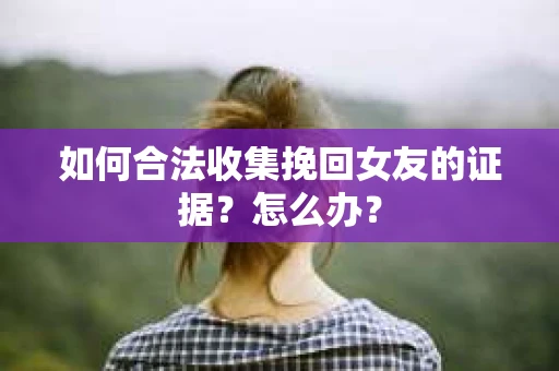 如何合法收集挽回女友的证据？怎么办？