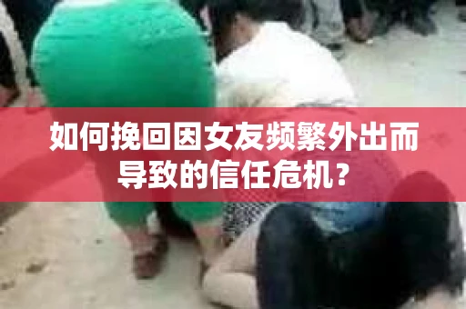 如何挽回因女友频繁外出而导致的信任危机？