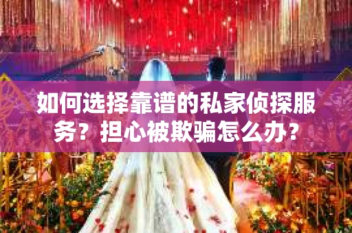 如何选择靠谱的私家侦探服务？担心被欺骗怎么办？