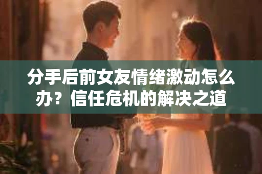 分手后前女友情绪激动怎么办？信任危机的解决之道